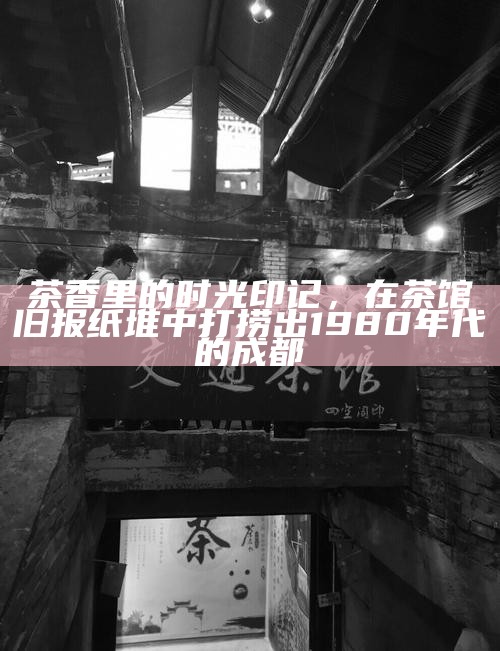 茶香里的时光印记，在茶馆旧报纸堆中打捞出1980年代的成都